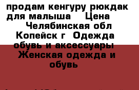 продам кенгуру рюкдак для малыша  › Цена ­ 500 - Челябинская обл., Копейск г. Одежда, обувь и аксессуары » Женская одежда и обувь   